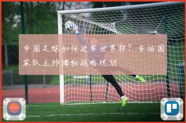 中国足球如何进军世界杯？专访国家队主帅揭秘战略规划