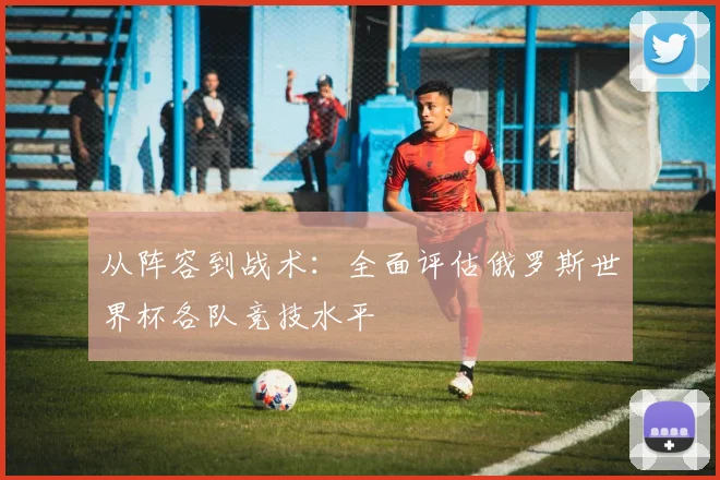 从阵容到战术：全面评估俄罗斯世界杯各队竞技水平