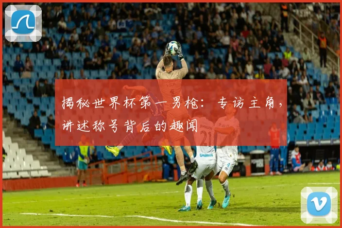 揭秘世界杯第一男枪：专访主角，讲述称号背后的趣闻